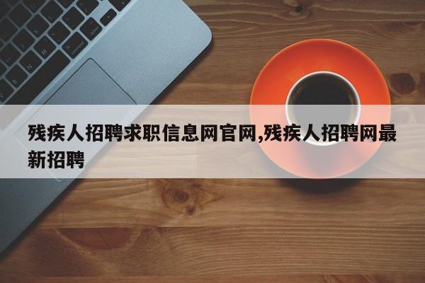 残疾人招聘求职信息网官网,残疾人招聘网最新招聘