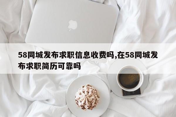 58同城发布求职信息收费吗,在58同城发布求职简历可靠吗